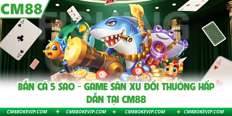 Bắn Cá 5 Sao - Game Săn Xu Đổi Thưởng Hấp Dẫn Tại CM88